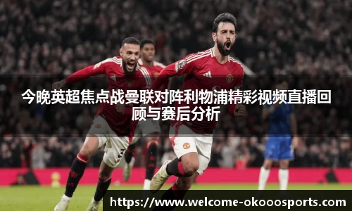 今晚英超焦点战曼联对阵利物浦精彩视频直播回顾与赛后分析